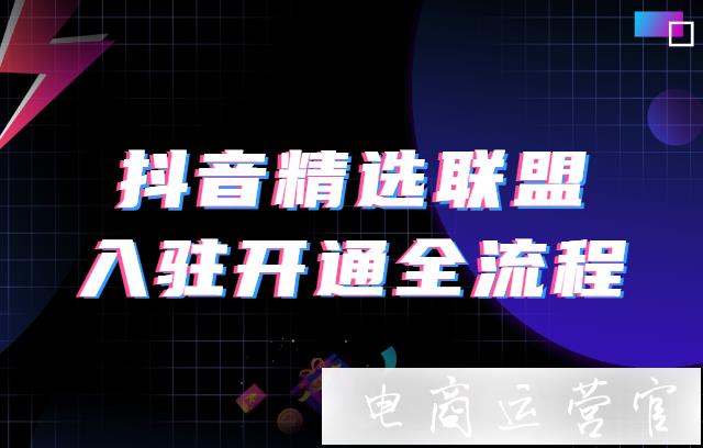 抖音商家/达人精选联盟入驻开通全流程 抖音精选联盟基础操作解析